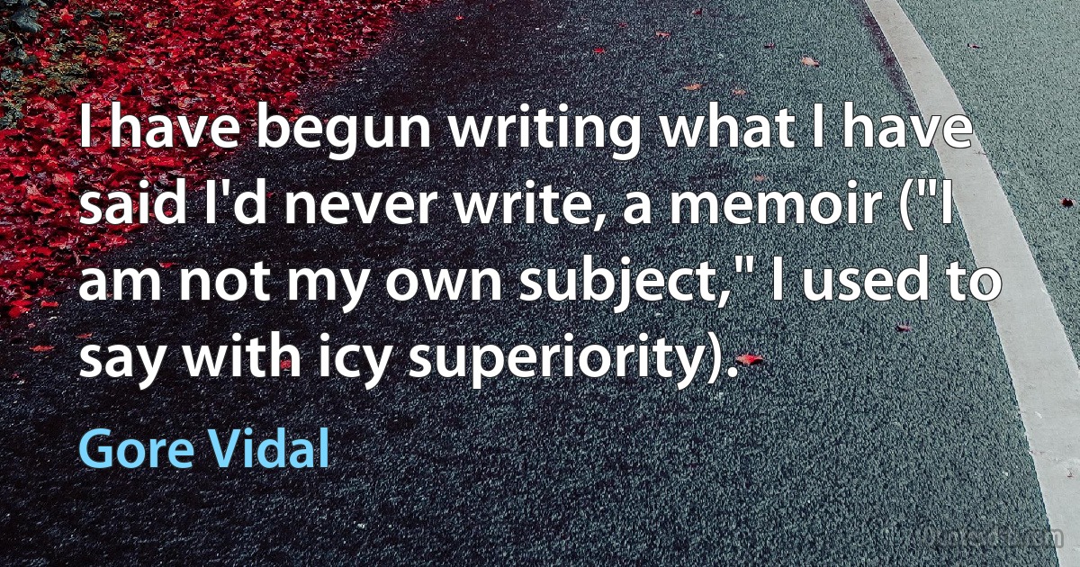 I have begun writing what I have said I'd never write, a memoir ("I am not my own subject," I used to say with icy superiority). (Gore Vidal)