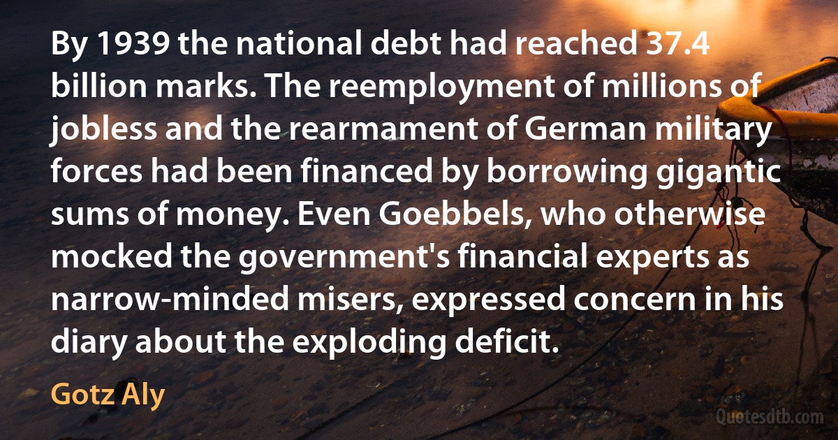 By 1939 the national debt had reached 37.4 billion marks. The reemployment of millions of jobless and the rearmament of German military forces had been financed by borrowing gigantic sums of money. Even Goebbels, who otherwise mocked the government's financial experts as narrow-minded misers, expressed concern in his diary about the exploding deficit. (Gotz Aly)