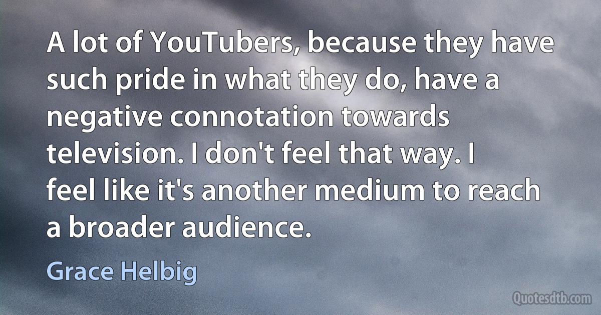 A lot of YouTubers, because they have such pride in what they do, have a negative connotation towards television. I don't feel that way. I feel like it's another medium to reach a broader audience. (Grace Helbig)