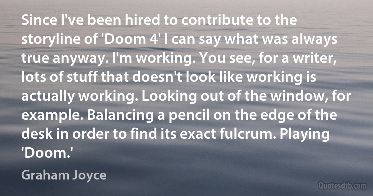 Since I've been hired to contribute to the storyline of 'Doom 4' I can say what was always true anyway. I'm working. You see, for a writer, lots of stuff that doesn't look like working is actually working. Looking out of the window, for example. Balancing a pencil on the edge of the desk in order to find its exact fulcrum. Playing 'Doom.' (Graham Joyce)