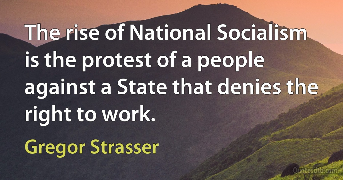 The rise of National Socialism is the protest of a people against a State that denies the right to work. (Gregor Strasser)