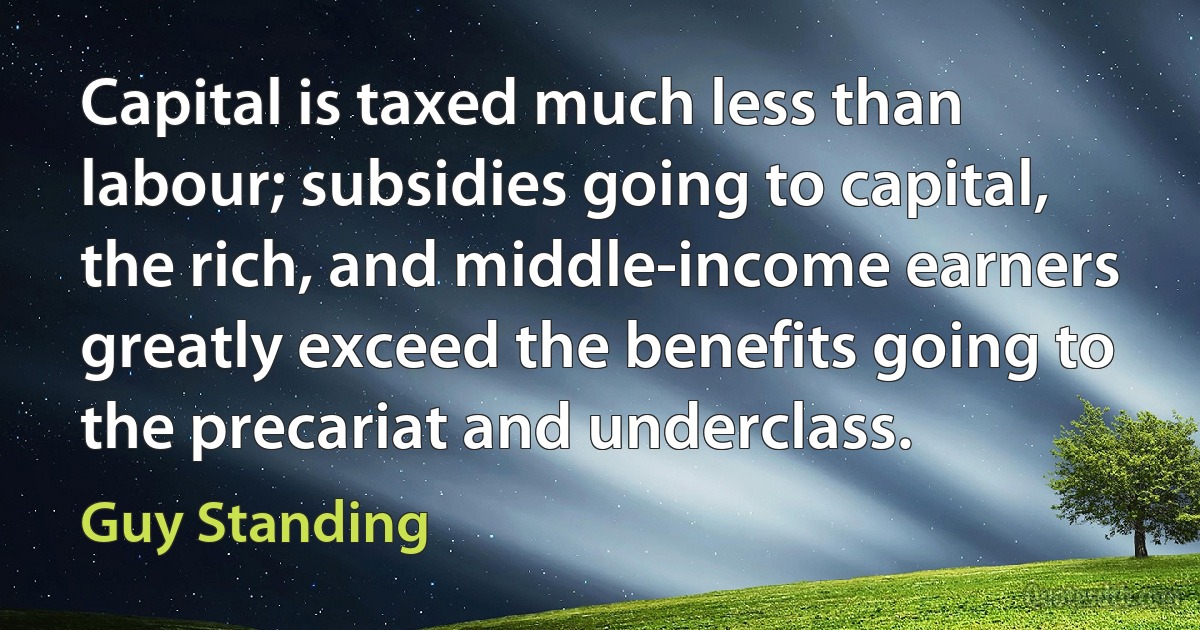 Capital is taxed much less than labour; subsidies going to capital, the rich, and middle-income earners greatly exceed the benefits going to the precariat and underclass. (Guy Standing)