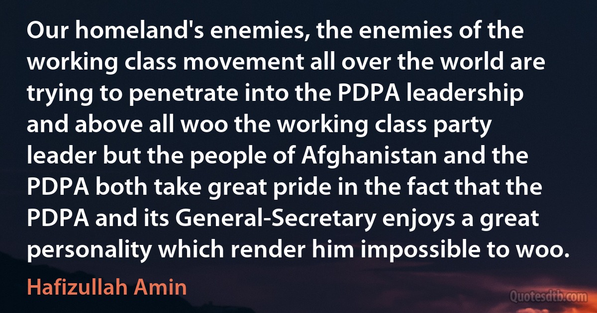 Our homeland's enemies, the enemies of the working class movement all over the world are trying to penetrate into the PDPA leadership and above all woo the working class party leader but the people of Afghanistan and the PDPA both take great pride in the fact that the PDPA and its General-Secretary enjoys a great personality which render him impossible to woo. (Hafizullah Amin)