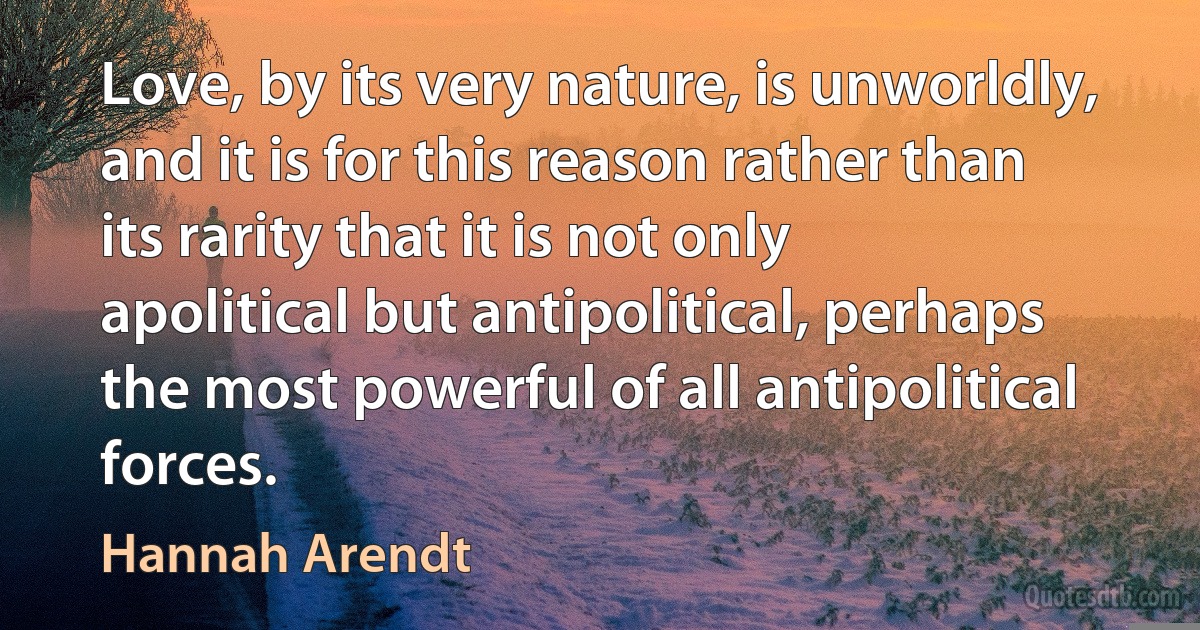 Love, by its very nature, is unworldly, and it is for this reason rather than its rarity that it is not only apolitical but antipolitical, perhaps the most powerful of all antipolitical forces. (Hannah Arendt)