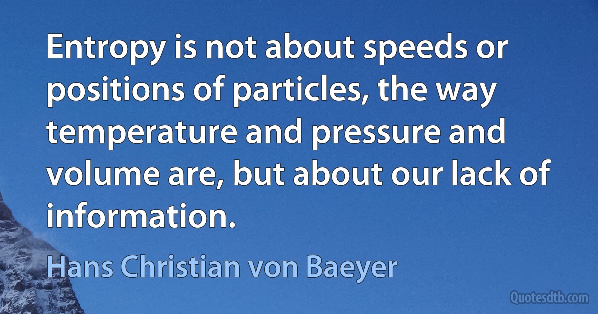 Entropy is not about speeds or positions of particles, the way temperature and pressure and volume are, but about our lack of information. (Hans Christian von Baeyer)