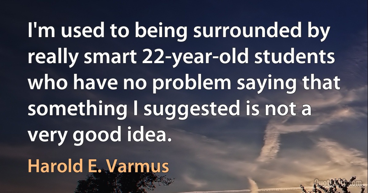 I'm used to being surrounded by really smart 22-year-old students who have no problem saying that something I suggested is not a very good idea. (Harold E. Varmus)