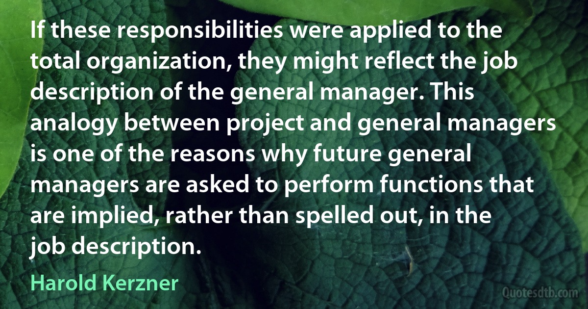 If these responsibilities were applied to the total organization, they might reflect the job description of the general manager. This analogy between project and general managers is one of the reasons why future general managers are asked to perform functions that are implied, rather than spelled out, in the job description. (Harold Kerzner)