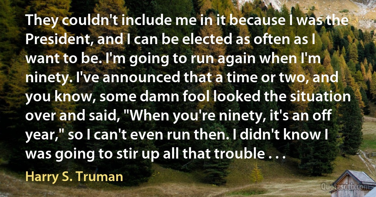 They couldn't include me in it because I was the President, and I can be elected as often as I want to be. I'm going to run again when I'm ninety. I've announced that a time or two, and you know, some damn fool looked the situation over and said, "When you're ninety, it's an off year," so I can't even run then. I didn't know I was going to stir up all that trouble . . . (Harry S. Truman)