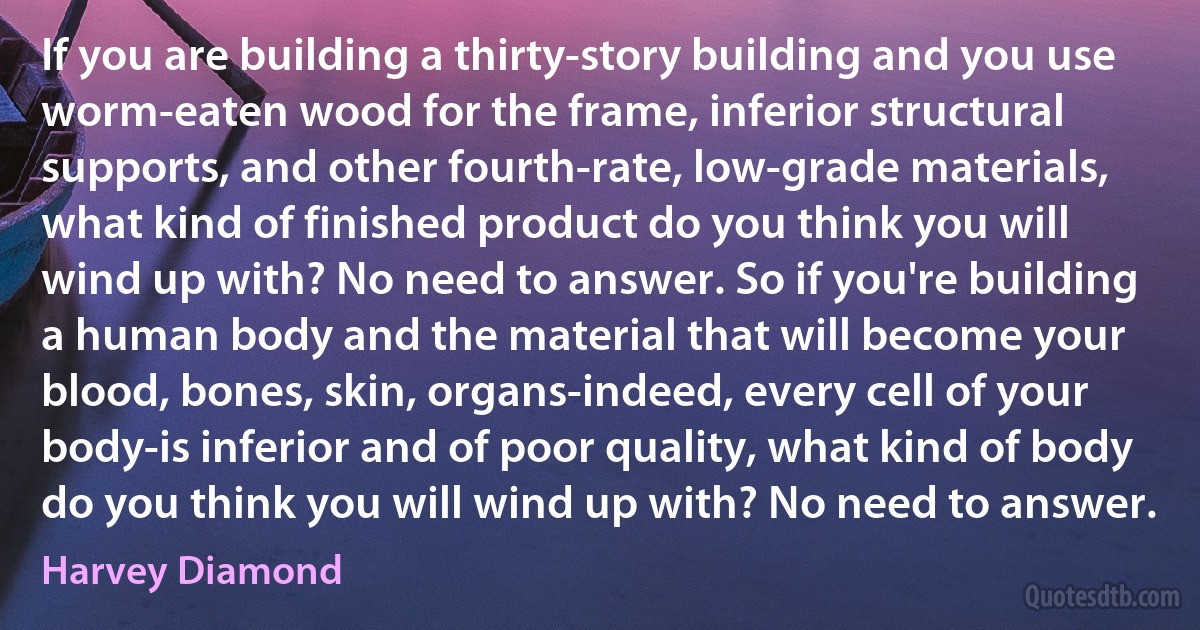 If you are building a thirty-story building and you use worm-eaten wood for the frame, inferior structural supports, and other fourth-rate, low-grade materials, what kind of finished product do you think you will wind up with? No need to answer. So if you're building a human body and the material that will become your blood, bones, skin, organs-indeed, every cell of your body-is inferior and of poor quality, what kind of body do you think you will wind up with? No need to answer. (Harvey Diamond)