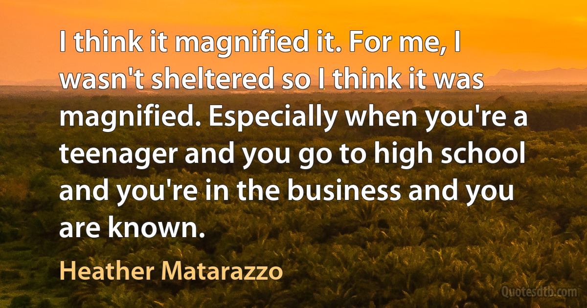 I think it magnified it. For me, I wasn't sheltered so I think it was magnified. Especially when you're a teenager and you go to high school and you're in the business and you are known. (Heather Matarazzo)