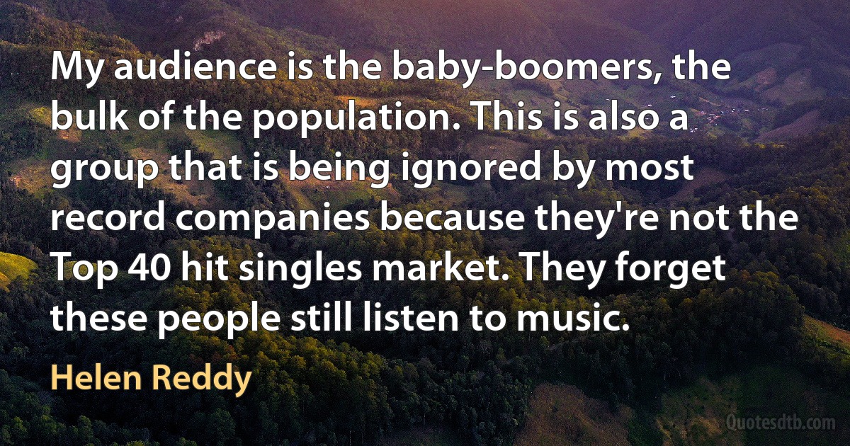 My audience is the baby-boomers, the bulk of the population. This is also a group that is being ignored by most record companies because they're not the Top 40 hit singles market. They forget these people still listen to music. (Helen Reddy)