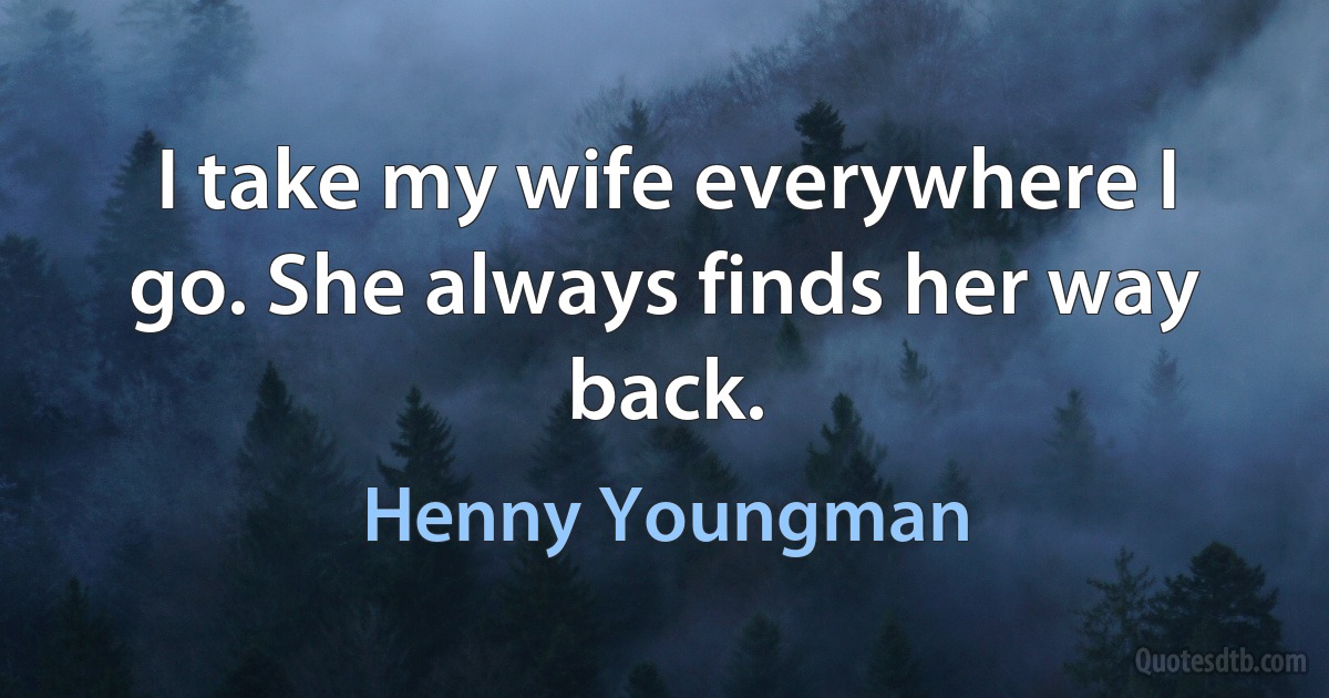 I take my wife everywhere I go. She always finds her way back. (Henny Youngman)