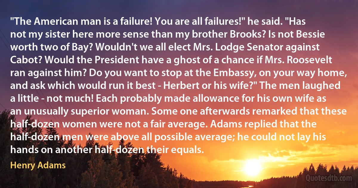 "The American man is a failure! You are all failures!" he said. "Has not my sister here more sense than my brother Brooks? Is not Bessie worth two of Bay? Wouldn't we all elect Mrs. Lodge Senator against Cabot? Would the President have a ghost of a chance if Mrs. Roosevelt ran against him? Do you want to stop at the Embassy, on your way home, and ask which would run it best - Herbert or his wife?" The men laughed a little - not much! Each probably made allowance for his own wife as an unusually superior woman. Some one afterwards remarked that these half-dozen women were not a fair average. Adams replied that the half-dozen men were above all possible average; he could not lay his hands on another half-dozen their equals. (Henry Adams)