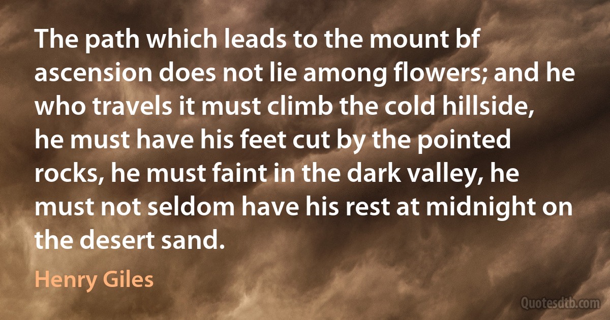 The path which leads to the mount bf ascension does not lie among flowers; and he who travels it must climb the cold hillside, he must have his feet cut by the pointed rocks, he must faint in the dark valley, he must not seldom have his rest at midnight on the desert sand. (Henry Giles)