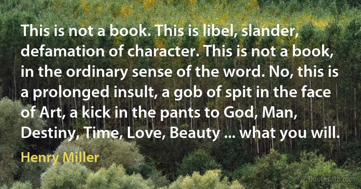 This is not a book. This is libel, slander, defamation of character. This is not a book, in the ordinary sense of the word. No, this is a prolonged insult, a gob of spit in the face of Art, a kick in the pants to God, Man, Destiny, Time, Love, Beauty ... what you will. (Henry Miller)