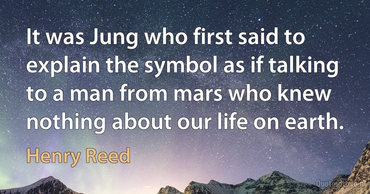 It was Jung who first said to explain the symbol as if talking to a man from mars who knew nothing about our life on earth. (Henry Reed)