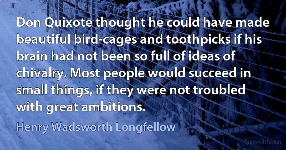 Don Quixote thought he could have made beautiful bird-cages and toothpicks if his brain had not been so full of ideas of chivalry. Most people would succeed in small things, if they were not troubled with great ambitions. (Henry Wadsworth Longfellow)