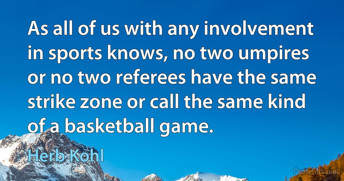 As all of us with any involvement in sports knows, no two umpires or no two referees have the same strike zone or call the same kind of a basketball game. (Herb Kohl)