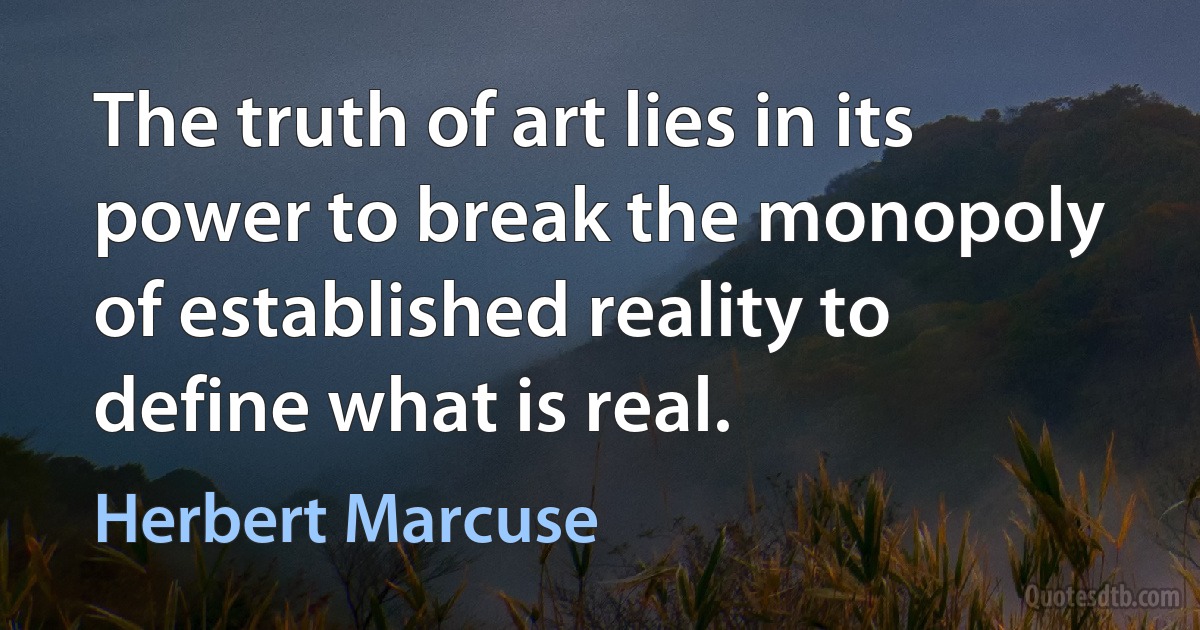 The truth of art lies in its power to break the monopoly of established reality to define what is real. (Herbert Marcuse)