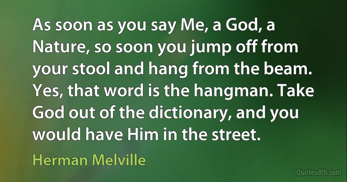 As soon as you say Me, a God, a Nature, so soon you jump off from your stool and hang from the beam. Yes, that word is the hangman. Take God out of the dictionary, and you would have Him in the street. (Herman Melville)