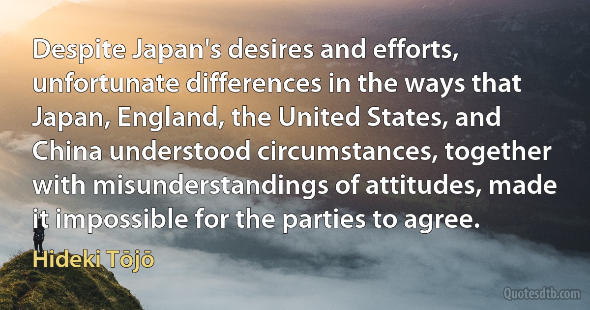 Despite Japan's desires and efforts, unfortunate differences in the ways that Japan, England, the United States, and China understood circumstances, together with misunderstandings of attitudes, made it impossible for the parties to agree. (Hideki Tōjō)