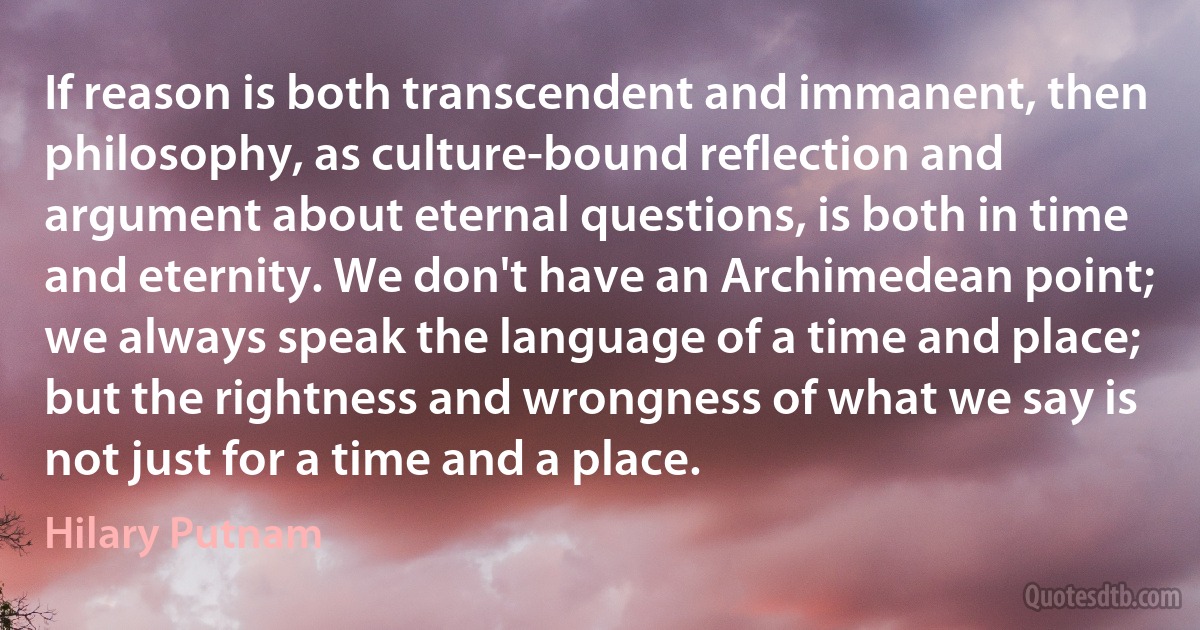 If reason is both transcendent and immanent, then philosophy, as culture-bound reflection and argument about eternal questions, is both in time and eternity. We don't have an Archimedean point; we always speak the language of a time and place; but the rightness and wrongness of what we say is not just for a time and a place. (Hilary Putnam)