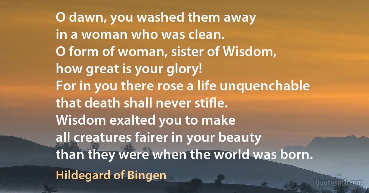 O dawn, you washed them away
in a woman who was clean.
O form of woman, sister of Wisdom,
how great is your glory!
For in you there rose a life unquenchable
that death shall never stifle.
Wisdom exalted you to make
all creatures fairer in your beauty
than they were when the world was born. (Hildegard of Bingen)