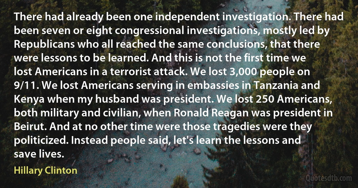 There had already been one independent investigation. There had been seven or eight congressional investigations, mostly led by Republicans who all reached the same conclusions, that there were lessons to be learned. And this is not the first time we lost Americans in a terrorist attack. We lost 3,000 people on 9/11. We lost Americans serving in embassies in Tanzania and Kenya when my husband was president. We lost 250 Americans, both military and civilian, when Ronald Reagan was president in Beirut. And at no other time were those tragedies were they politicized. Instead people said, let's learn the lessons and save lives. (Hillary Clinton)