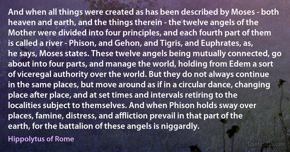 And when all things were created as has been described by Moses - both heaven and earth, and the things therein - the twelve angels of the Mother were divided into four principles, and each fourth part of them is called a river - Phison, and Gehon, and Tigris, and Euphrates, as, he says, Moses states. These twelve angels being mutually connected, go about into four parts, and manage the world, holding from Edem a sort of viceregal authority over the world. But they do not always continue in the same places, but move around as if in a circular dance, changing place after place, and at set times and intervals retiring to the localities subject to themselves. And when Phison holds sway over places, famine, distress, and affliction prevail in that part of the earth, for the battalion of these angels is niggardly. (Hippolytus of Rome)