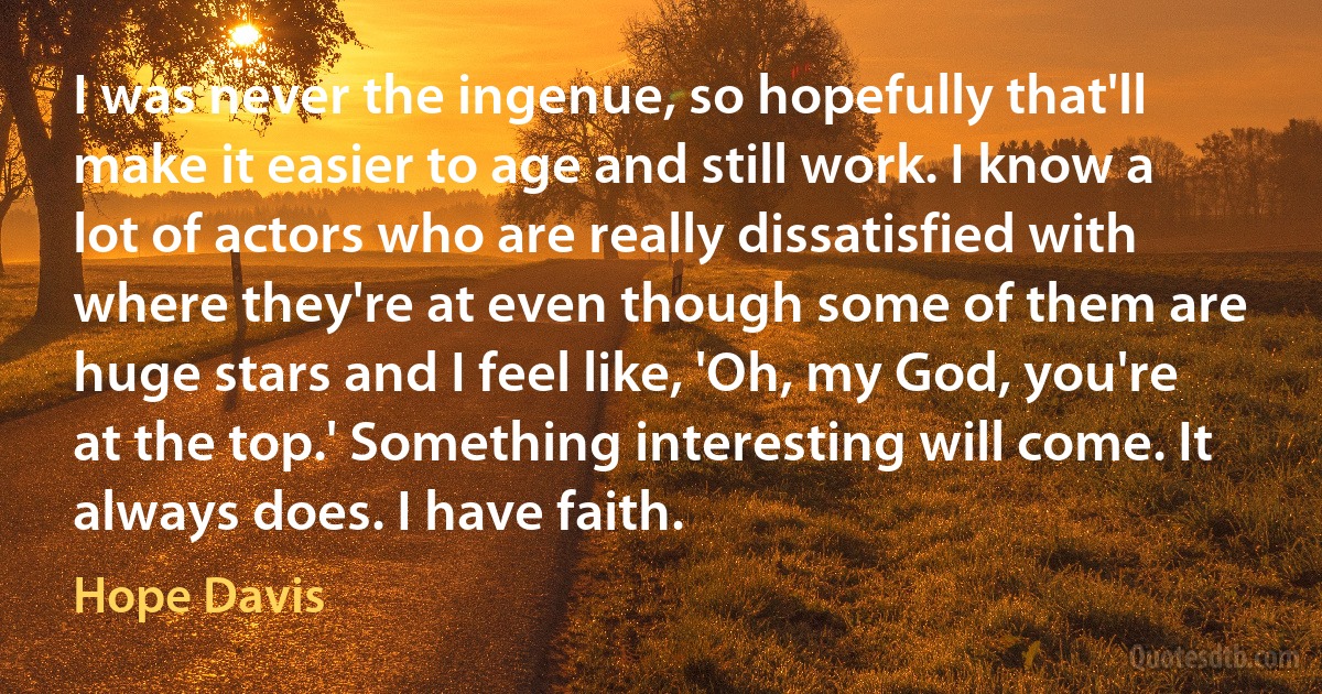 I was never the ingenue, so hopefully that'll make it easier to age and still work. I know a lot of actors who are really dissatisfied with where they're at even though some of them are huge stars and I feel like, 'Oh, my God, you're at the top.' Something interesting will come. It always does. I have faith. (Hope Davis)