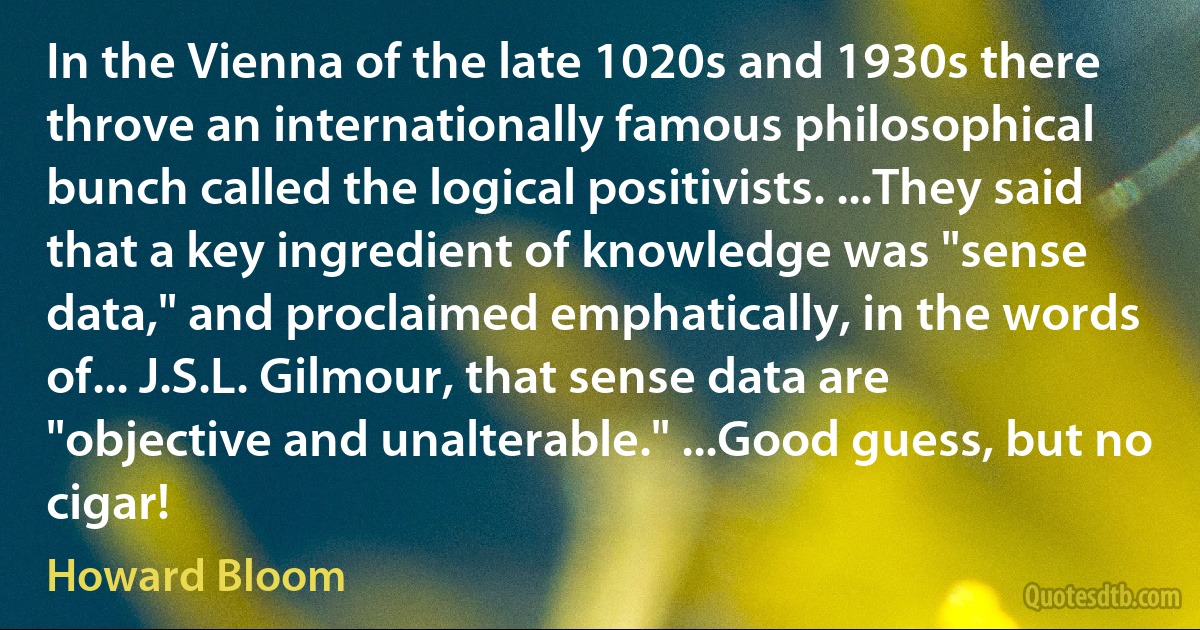 In the Vienna of the late 1020s and 1930s there throve an internationally famous philosophical bunch called the logical positivists. ...They said that a key ingredient of knowledge was "sense data," and proclaimed emphatically, in the words of... J.S.L. Gilmour, that sense data are "objective and unalterable." ...Good guess, but no cigar! (Howard Bloom)