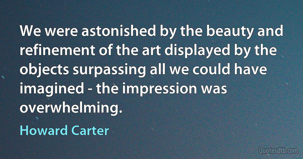 We were astonished by the beauty and refinement of the art displayed by the objects surpassing all we could have imagined - the impression was overwhelming. (Howard Carter)