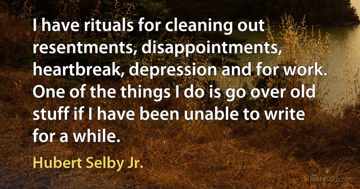 I have rituals for cleaning out resentments, disappointments, heartbreak, depression and for work. One of the things I do is go over old stuff if I have been unable to write for a while. (Hubert Selby Jr.)