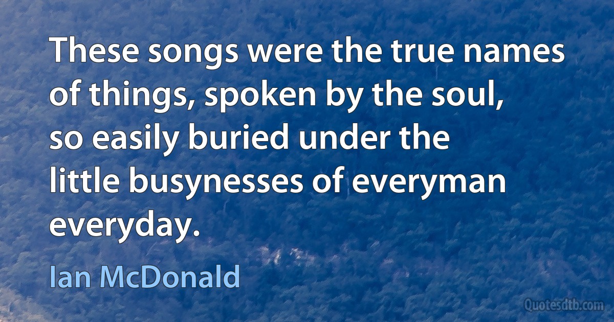 These songs were the true names of things, spoken by the soul, so easily buried under the little busynesses of everyman everyday. (Ian McDonald)