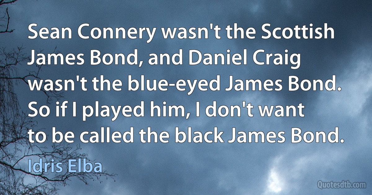 Sean Connery wasn't the Scottish James Bond, and Daniel Craig wasn't the blue-eyed James Bond. So if I played him, I don't want to be called the black James Bond. (Idris Elba)