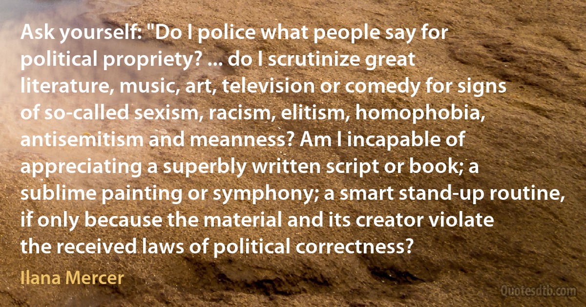 Ask yourself: "Do I police what people say for political propriety? ... do I scrutinize great literature, music, art, television or comedy for signs of so-called sexism, racism, elitism, homophobia, antisemitism and meanness? Am I incapable of appreciating a superbly written script or book; a sublime painting or symphony; a smart stand-up routine, if only because the material and its creator violate the received laws of political correctness? (Ilana Mercer)