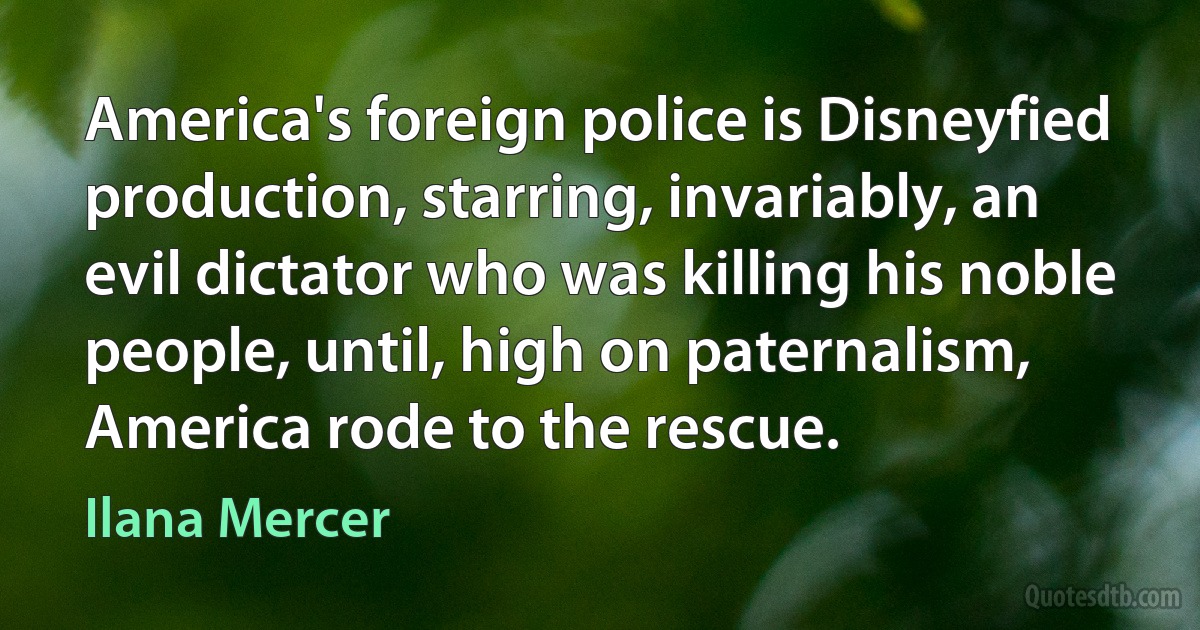 America's foreign police is Disneyfied production, starring, invariably, an evil dictator who was killing his noble people, until, high on paternalism, America rode to the rescue. (Ilana Mercer)