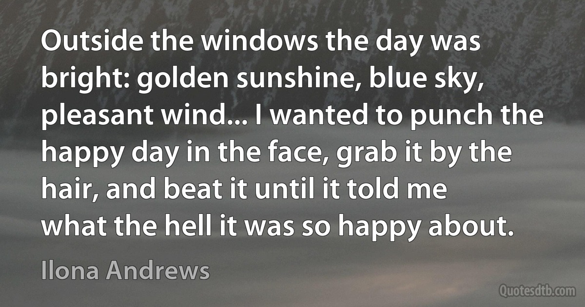 Outside the windows the day was bright: golden sunshine, blue sky, pleasant wind... I wanted to punch the happy day in the face, grab it by the hair, and beat it until it told me what the hell it was so happy about. (Ilona Andrews)