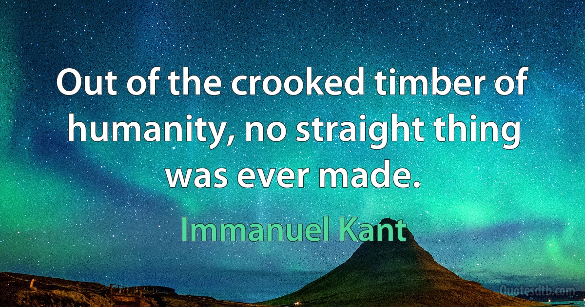 Out of the crooked timber of humanity, no straight thing was ever made. (Immanuel Kant)