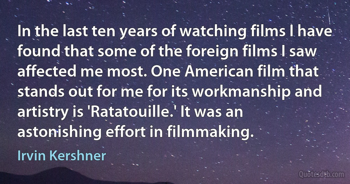 In the last ten years of watching films I have found that some of the foreign films I saw affected me most. One American film that stands out for me for its workmanship and artistry is 'Ratatouille.' It was an astonishing effort in filmmaking. (Irvin Kershner)