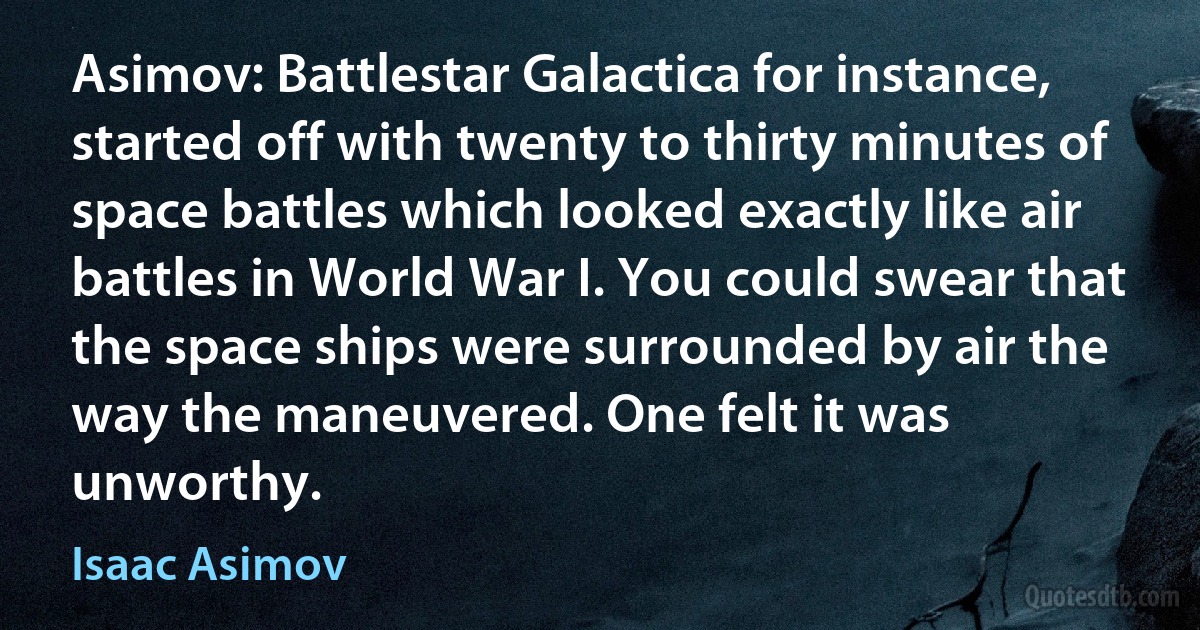 Asimov: Battlestar Galactica for instance, started off with twenty to thirty minutes of space battles which looked exactly like air battles in World War I. You could swear that the space ships were surrounded by air the way the maneuvered. One felt it was unworthy. (Isaac Asimov)