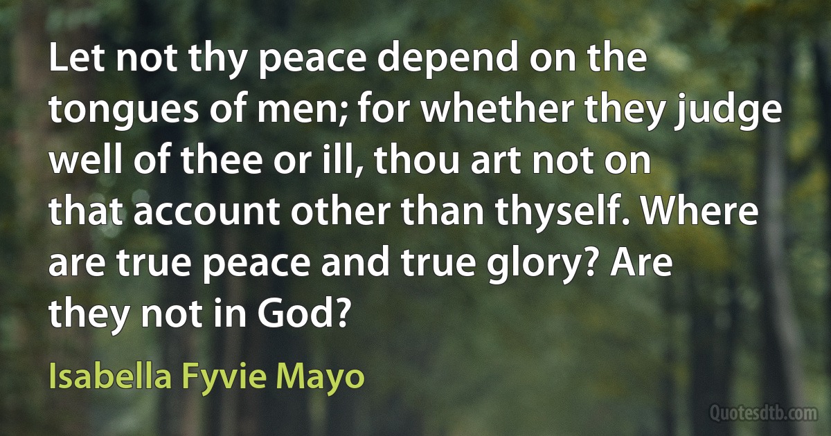 Let not thy peace depend on the tongues of men; for whether they judge well of thee or ill, thou art not on that account other than thyself. Where are true peace and true glory? Are they not in God? (Isabella Fyvie Mayo)