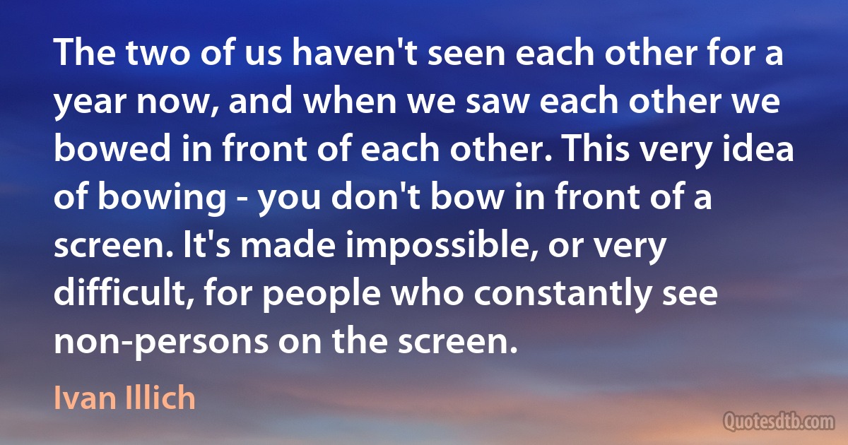 The two of us haven't seen each other for a year now, and when we saw each other we bowed in front of each other. This very idea of bowing - you don't bow in front of a screen. It's made impossible, or very difficult, for people who constantly see non-persons on the screen. (Ivan Illich)