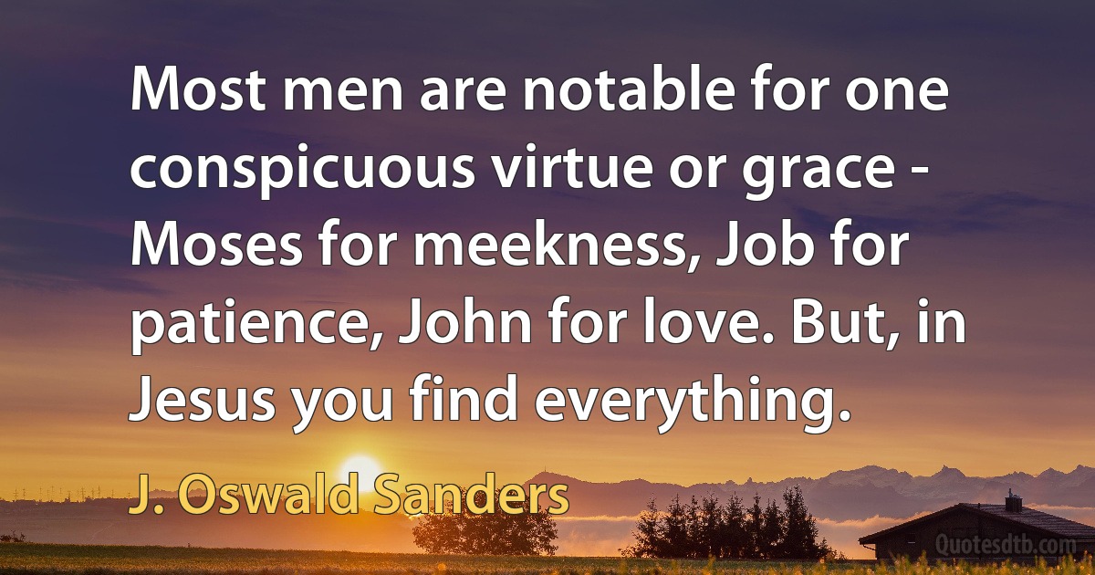 Most men are notable for one conspicuous virtue or grace - Moses for meekness, Job for patience, John for love. But, in Jesus you find everything. (J. Oswald Sanders)