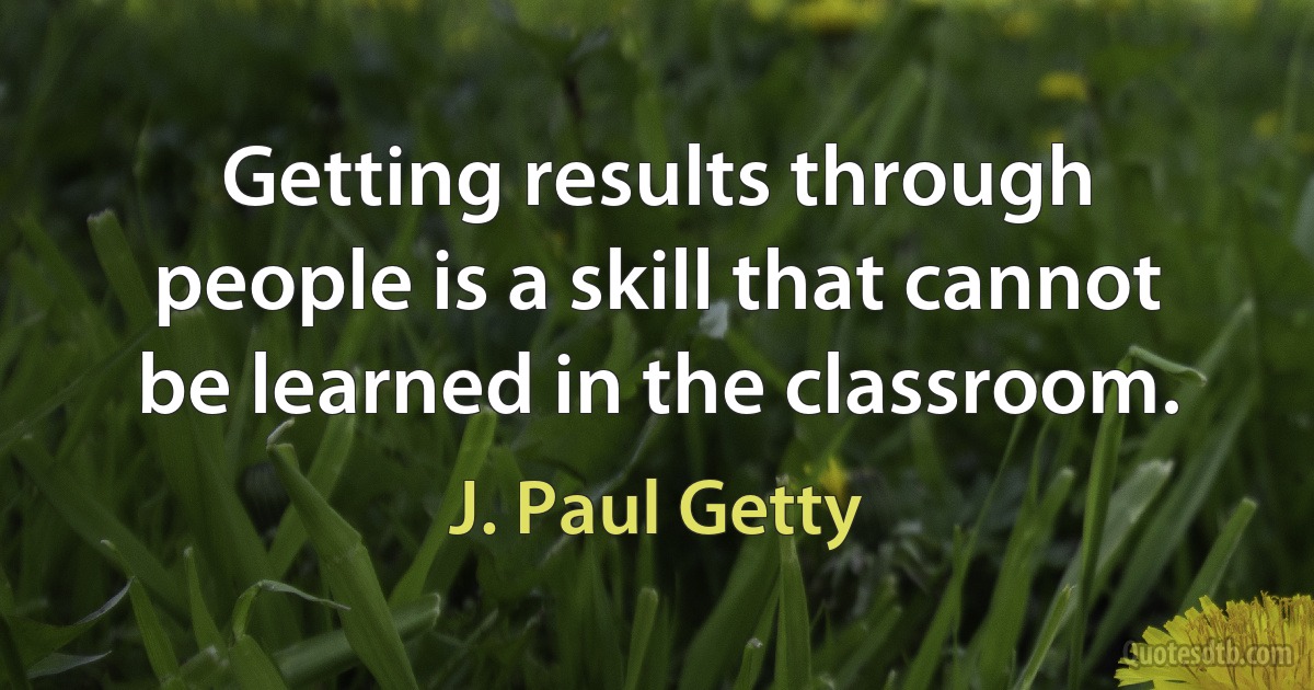 Getting results through people is a skill that cannot be learned in the classroom. (J. Paul Getty)