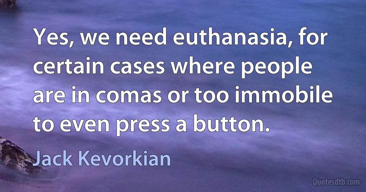 Yes, we need euthanasia, for certain cases where people are in comas or too immobile to even press a button. (Jack Kevorkian)