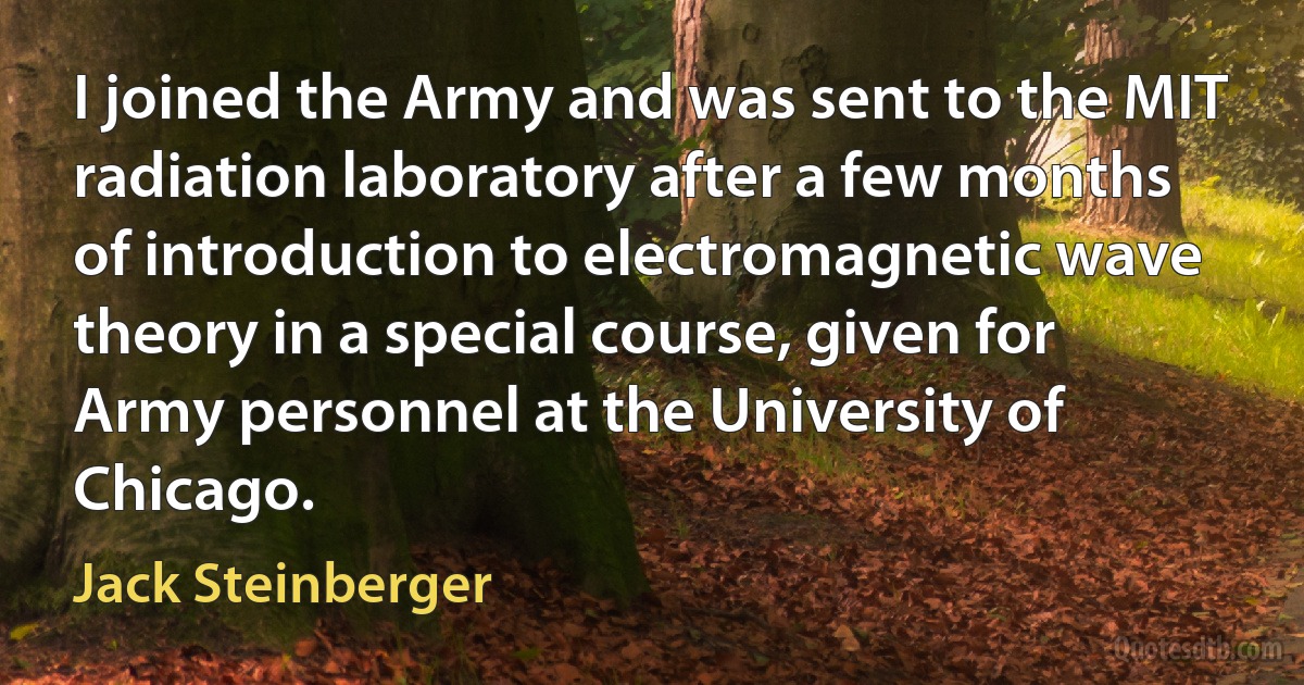 I joined the Army and was sent to the MIT radiation laboratory after a few months of introduction to electromagnetic wave theory in a special course, given for Army personnel at the University of Chicago. (Jack Steinberger)