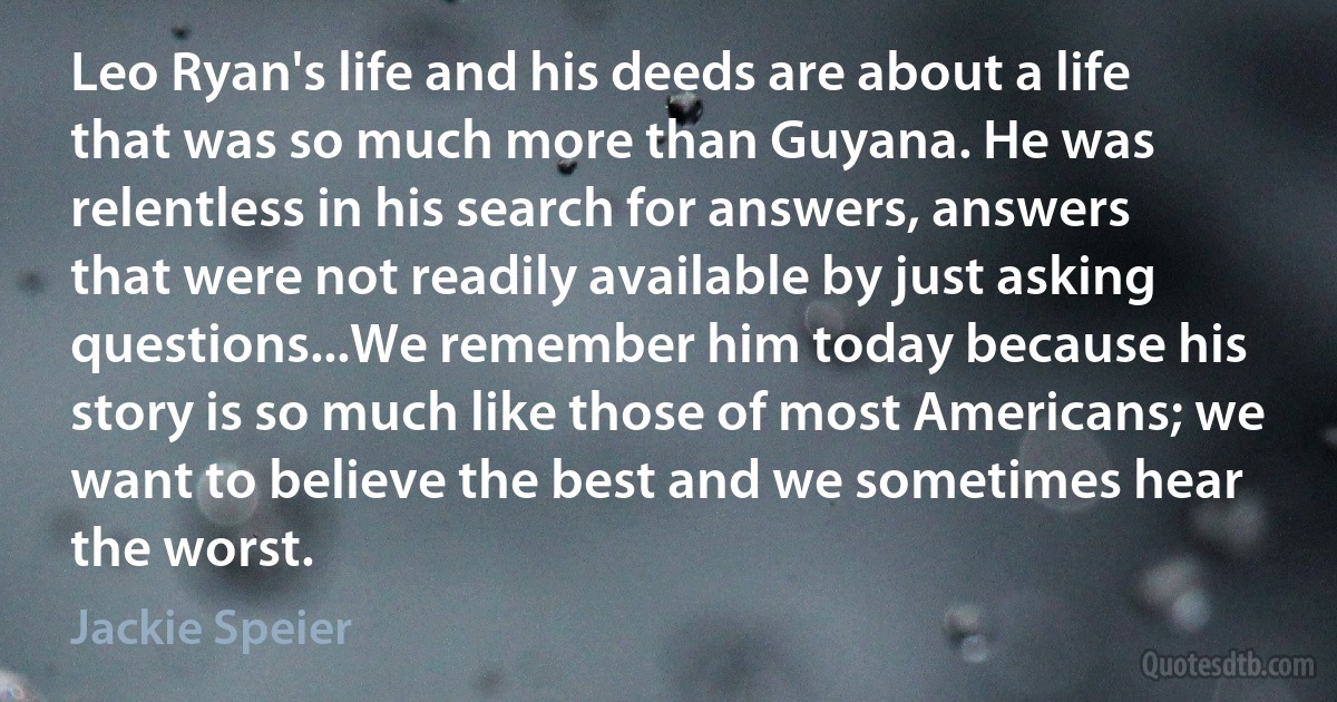 Leo Ryan's life and his deeds are about a life that was so much more than Guyana. He was relentless in his search for answers, answers that were not readily available by just asking questions...We remember him today because his story is so much like those of most Americans; we want to believe the best and we sometimes hear the worst. (Jackie Speier)