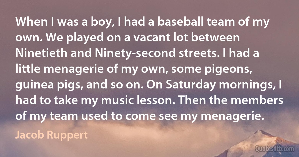 When I was a boy, I had a baseball team of my own. We played on a vacant lot between Ninetieth and Ninety-second streets. I had a little menagerie of my own, some pigeons, guinea pigs, and so on. On Saturday mornings, I had to take my music lesson. Then the members of my team used to come see my menagerie. (Jacob Ruppert)