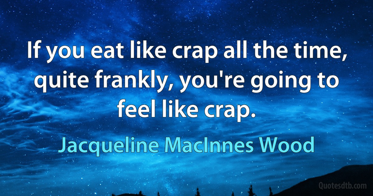 If you eat like crap all the time, quite frankly, you're going to feel like crap. (Jacqueline MacInnes Wood)